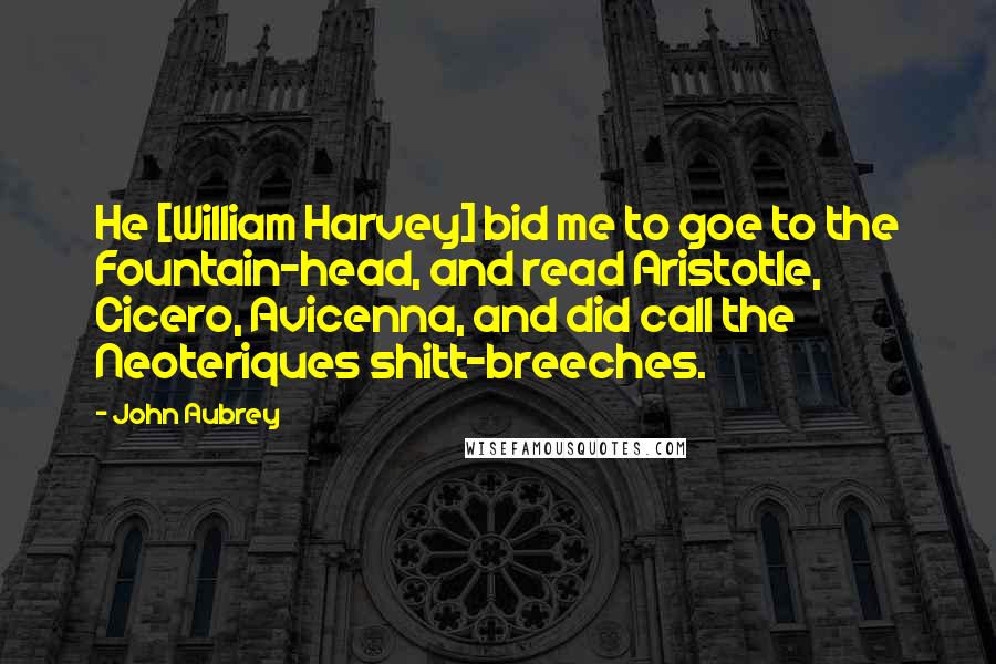 John Aubrey Quotes: He [William Harvey] bid me to goe to the Fountain-head, and read Aristotle, Cicero, Avicenna, and did call the Neoteriques shitt-breeches.
