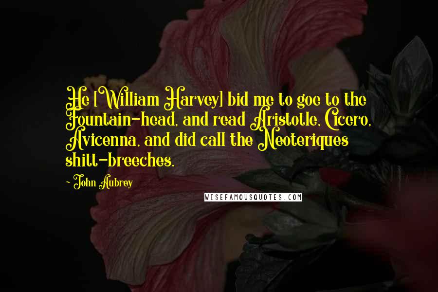 John Aubrey Quotes: He [William Harvey] bid me to goe to the Fountain-head, and read Aristotle, Cicero, Avicenna, and did call the Neoteriques shitt-breeches.