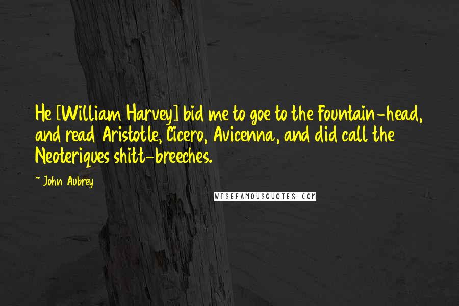 John Aubrey Quotes: He [William Harvey] bid me to goe to the Fountain-head, and read Aristotle, Cicero, Avicenna, and did call the Neoteriques shitt-breeches.