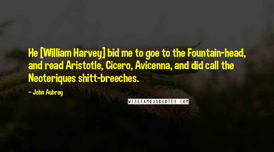 John Aubrey Quotes: He [William Harvey] bid me to goe to the Fountain-head, and read Aristotle, Cicero, Avicenna, and did call the Neoteriques shitt-breeches.