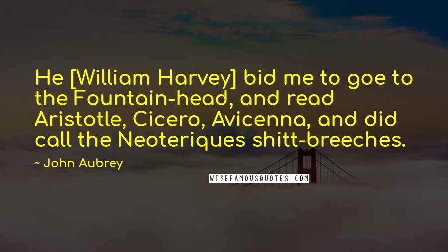 John Aubrey Quotes: He [William Harvey] bid me to goe to the Fountain-head, and read Aristotle, Cicero, Avicenna, and did call the Neoteriques shitt-breeches.