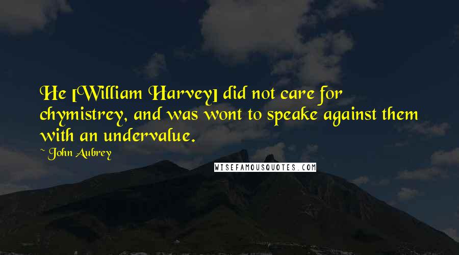 John Aubrey Quotes: He [William Harvey] did not care for chymistrey, and was wont to speake against them with an undervalue.