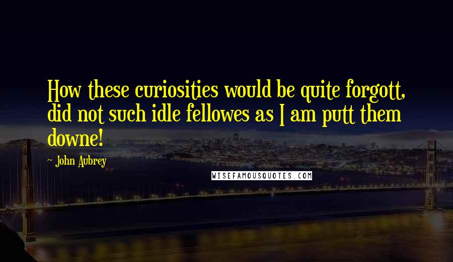 John Aubrey Quotes: How these curiosities would be quite forgott, did not such idle fellowes as I am putt them downe!