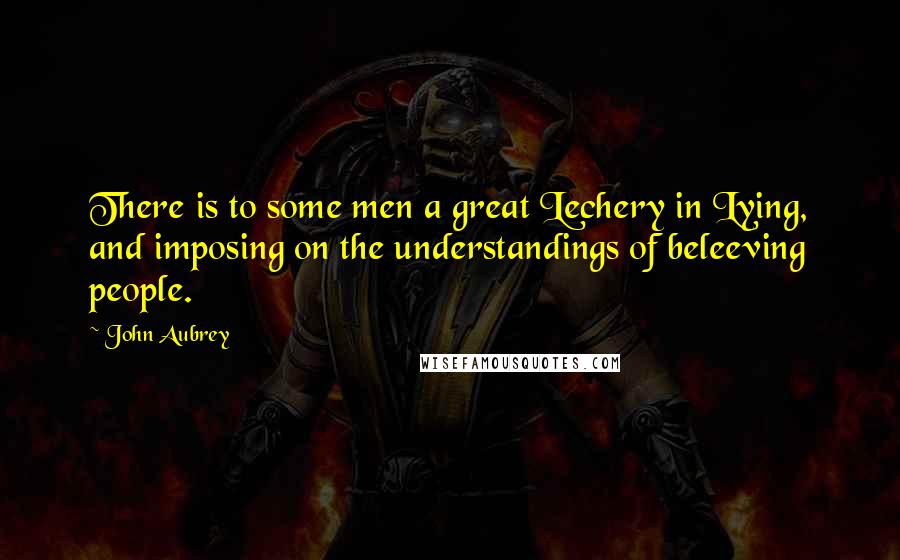 John Aubrey Quotes: There is to some men a great Lechery in Lying, and imposing on the understandings of beleeving people.