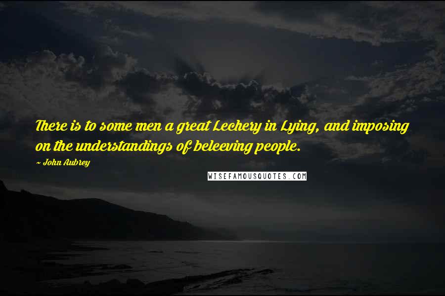 John Aubrey Quotes: There is to some men a great Lechery in Lying, and imposing on the understandings of beleeving people.