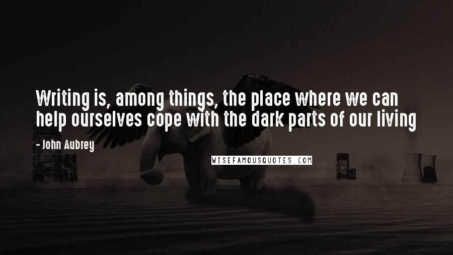 John Aubrey Quotes: Writing is, among things, the place where we can help ourselves cope with the dark parts of our living