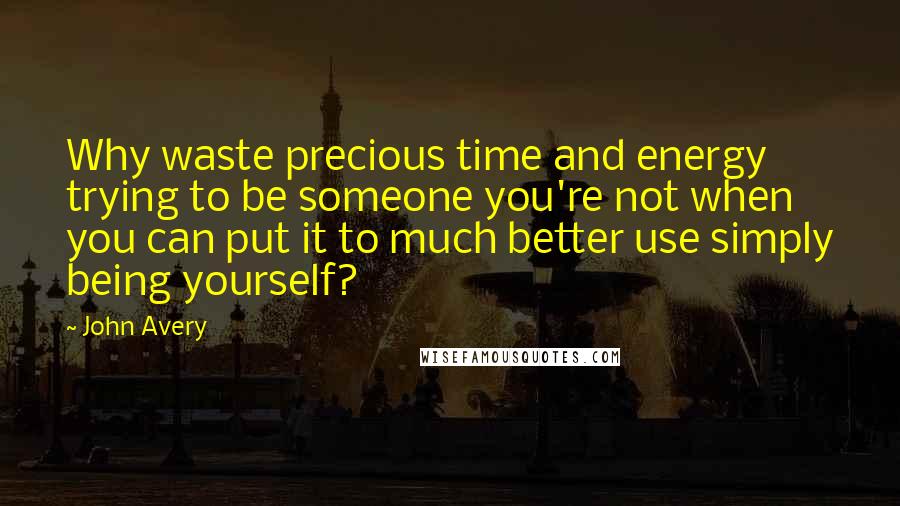 John Avery Quotes: Why waste precious time and energy trying to be someone you're not when you can put it to much better use simply being yourself?