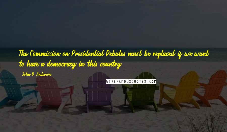 John B. Anderson Quotes: The Commission on Presidential Debates must be replaced if we want to have a democracy in this country.