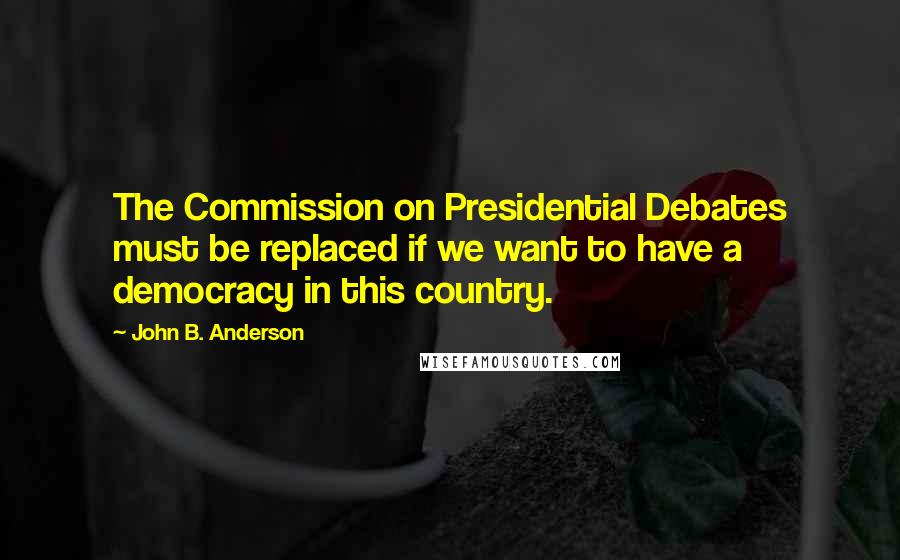 John B. Anderson Quotes: The Commission on Presidential Debates must be replaced if we want to have a democracy in this country.