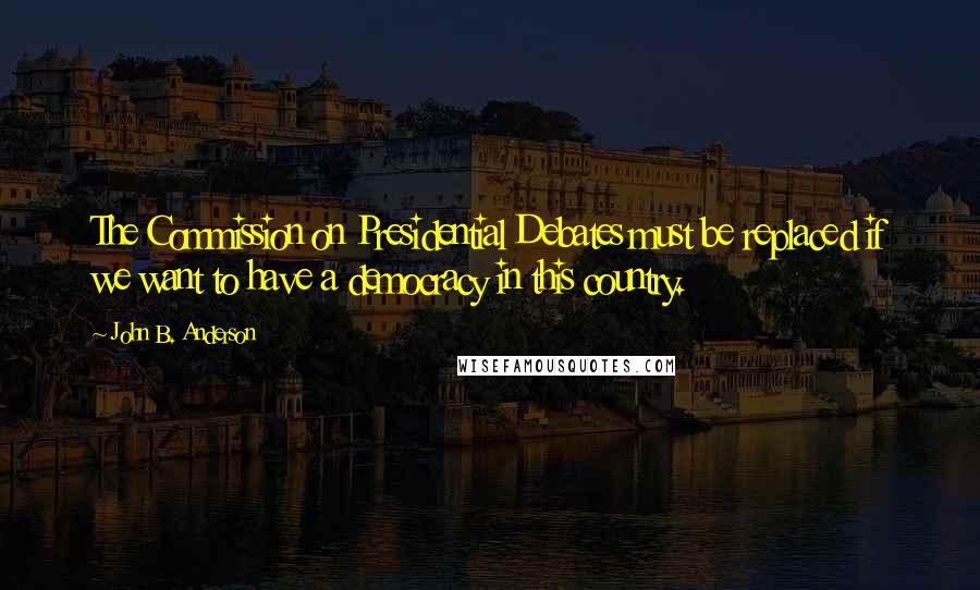 John B. Anderson Quotes: The Commission on Presidential Debates must be replaced if we want to have a democracy in this country.