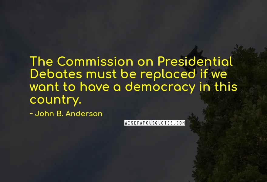 John B. Anderson Quotes: The Commission on Presidential Debates must be replaced if we want to have a democracy in this country.