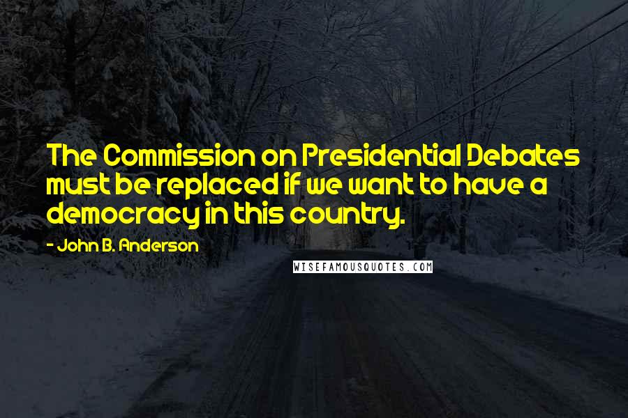 John B. Anderson Quotes: The Commission on Presidential Debates must be replaced if we want to have a democracy in this country.