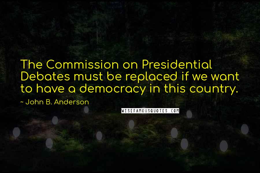 John B. Anderson Quotes: The Commission on Presidential Debates must be replaced if we want to have a democracy in this country.