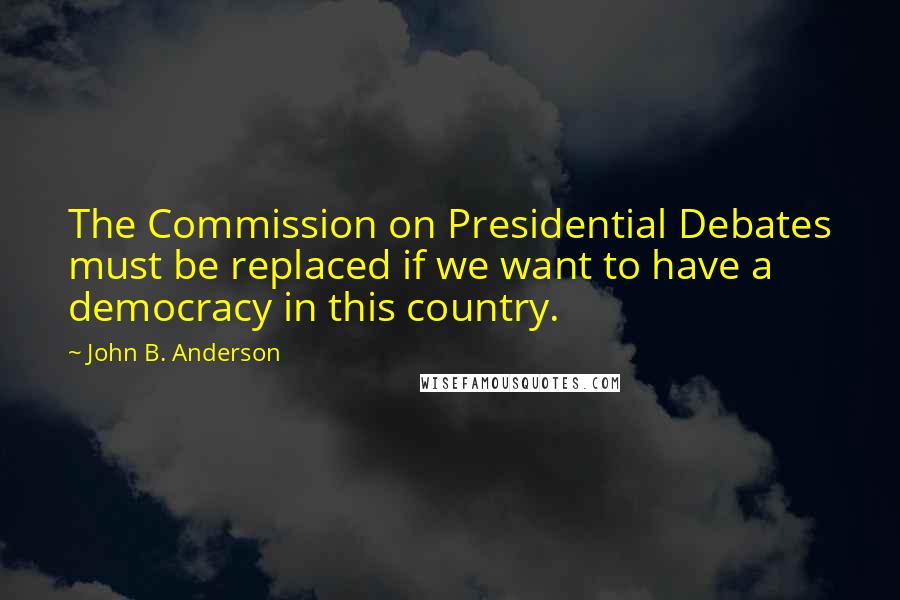 John B. Anderson Quotes: The Commission on Presidential Debates must be replaced if we want to have a democracy in this country.