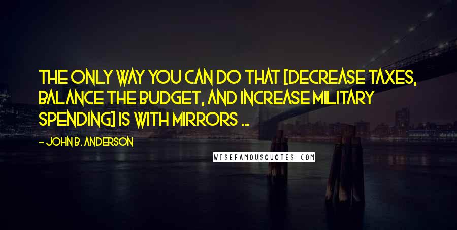 John B. Anderson Quotes: The only way you can do that [decrease taxes, balance the budget, and increase military spending] is with mirrors ...