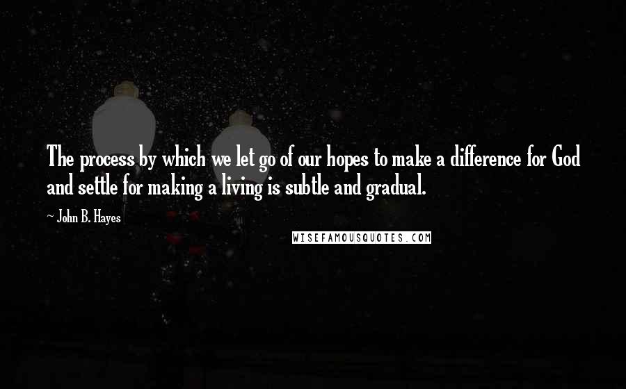 John B. Hayes Quotes: The process by which we let go of our hopes to make a difference for God and settle for making a living is subtle and gradual.