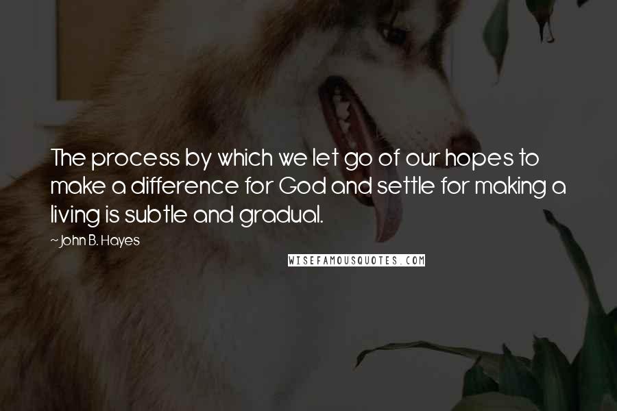 John B. Hayes Quotes: The process by which we let go of our hopes to make a difference for God and settle for making a living is subtle and gradual.