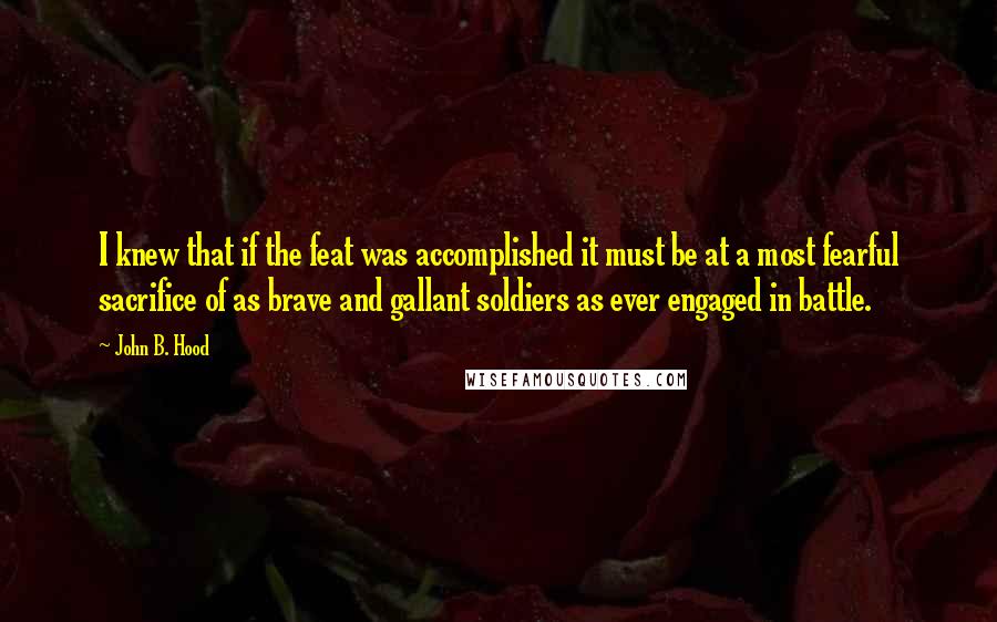 John B. Hood Quotes: I knew that if the feat was accomplished it must be at a most fearful sacrifice of as brave and gallant soldiers as ever engaged in battle.