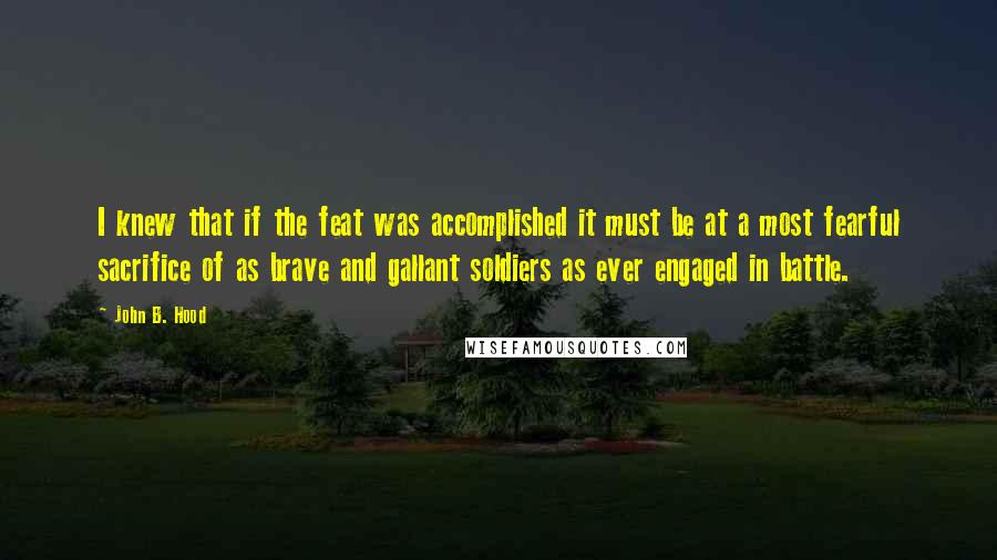 John B. Hood Quotes: I knew that if the feat was accomplished it must be at a most fearful sacrifice of as brave and gallant soldiers as ever engaged in battle.