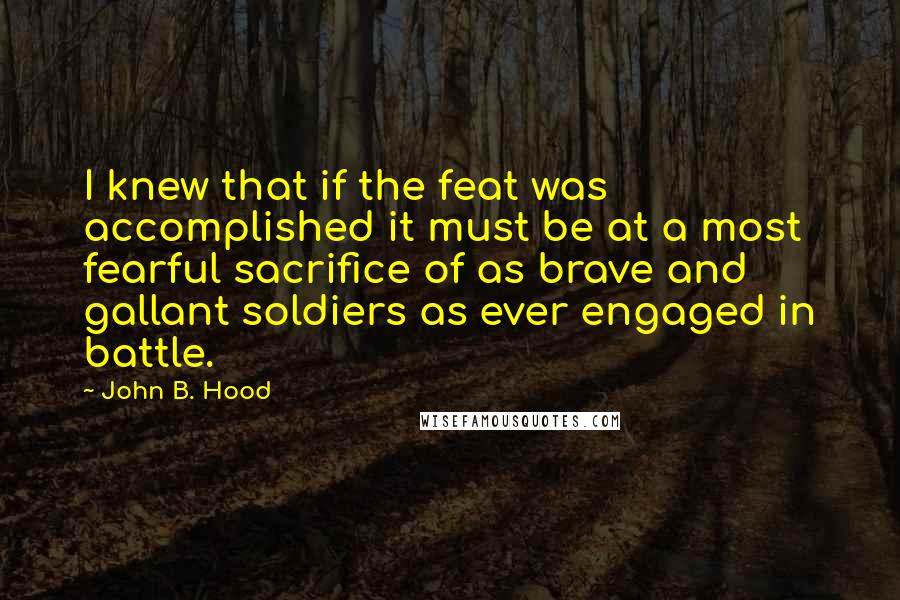 John B. Hood Quotes: I knew that if the feat was accomplished it must be at a most fearful sacrifice of as brave and gallant soldiers as ever engaged in battle.