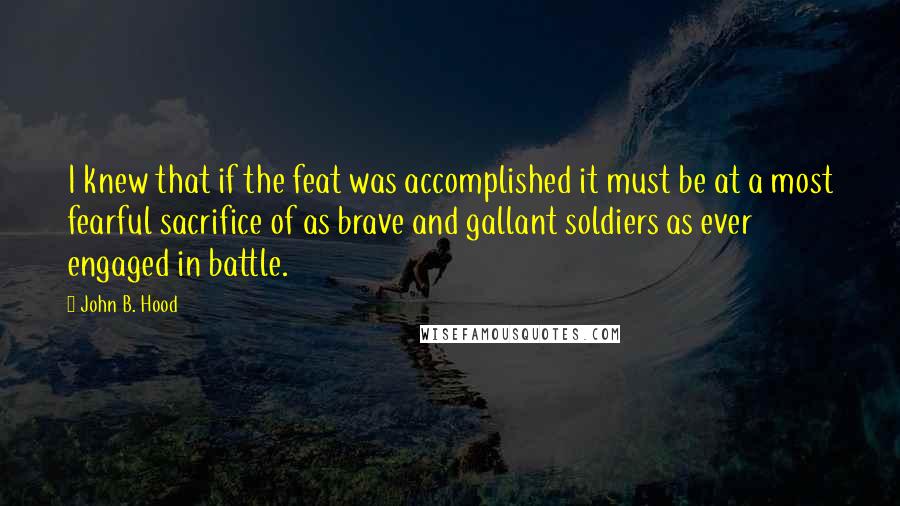 John B. Hood Quotes: I knew that if the feat was accomplished it must be at a most fearful sacrifice of as brave and gallant soldiers as ever engaged in battle.