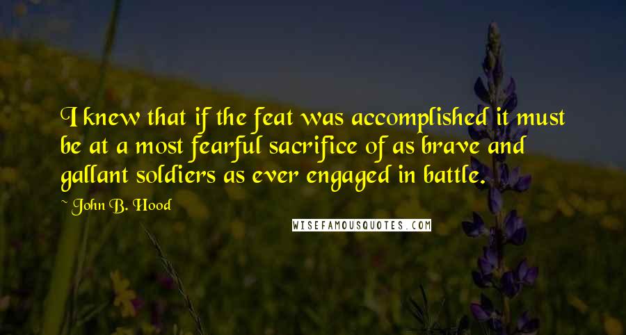 John B. Hood Quotes: I knew that if the feat was accomplished it must be at a most fearful sacrifice of as brave and gallant soldiers as ever engaged in battle.