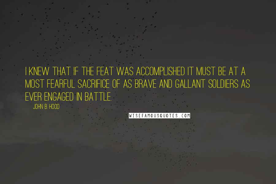 John B. Hood Quotes: I knew that if the feat was accomplished it must be at a most fearful sacrifice of as brave and gallant soldiers as ever engaged in battle.