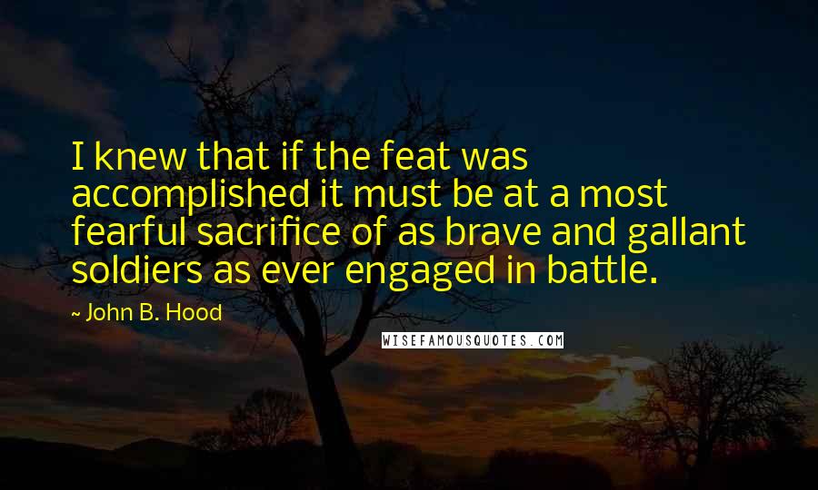John B. Hood Quotes: I knew that if the feat was accomplished it must be at a most fearful sacrifice of as brave and gallant soldiers as ever engaged in battle.