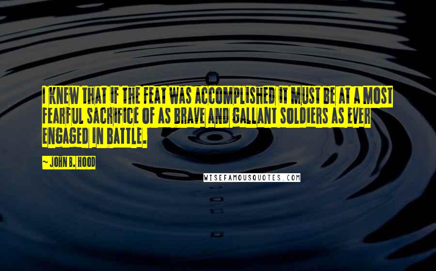 John B. Hood Quotes: I knew that if the feat was accomplished it must be at a most fearful sacrifice of as brave and gallant soldiers as ever engaged in battle.