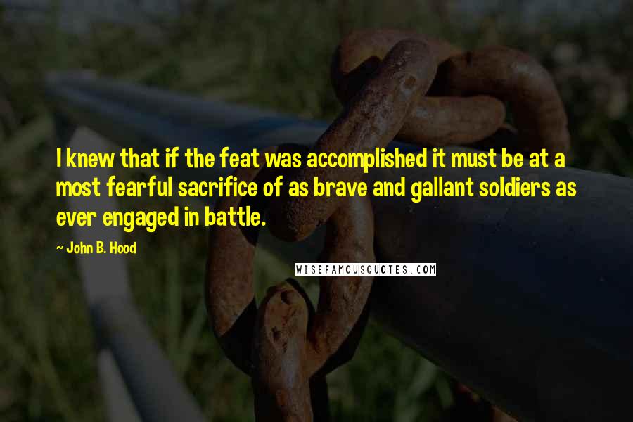 John B. Hood Quotes: I knew that if the feat was accomplished it must be at a most fearful sacrifice of as brave and gallant soldiers as ever engaged in battle.