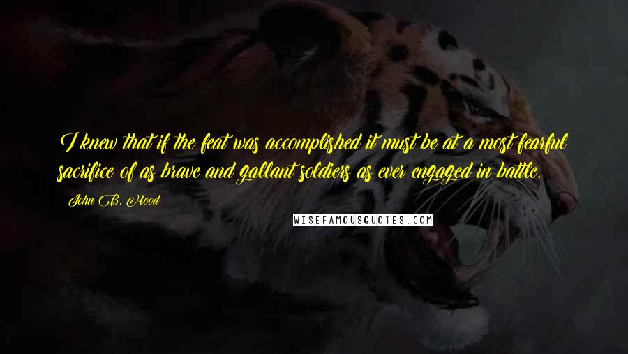 John B. Hood Quotes: I knew that if the feat was accomplished it must be at a most fearful sacrifice of as brave and gallant soldiers as ever engaged in battle.