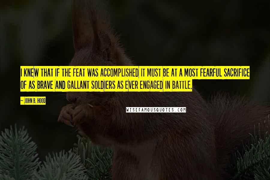 John B. Hood Quotes: I knew that if the feat was accomplished it must be at a most fearful sacrifice of as brave and gallant soldiers as ever engaged in battle.