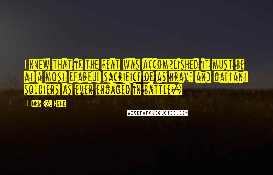 John B. Hood Quotes: I knew that if the feat was accomplished it must be at a most fearful sacrifice of as brave and gallant soldiers as ever engaged in battle.
