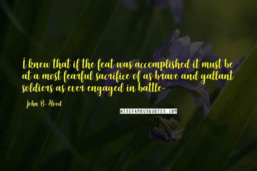 John B. Hood Quotes: I knew that if the feat was accomplished it must be at a most fearful sacrifice of as brave and gallant soldiers as ever engaged in battle.