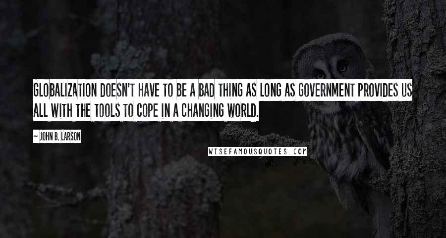 John B. Larson Quotes: Globalization doesn't have to be a bad thing as long as government provides us all with the tools to cope in a changing world.