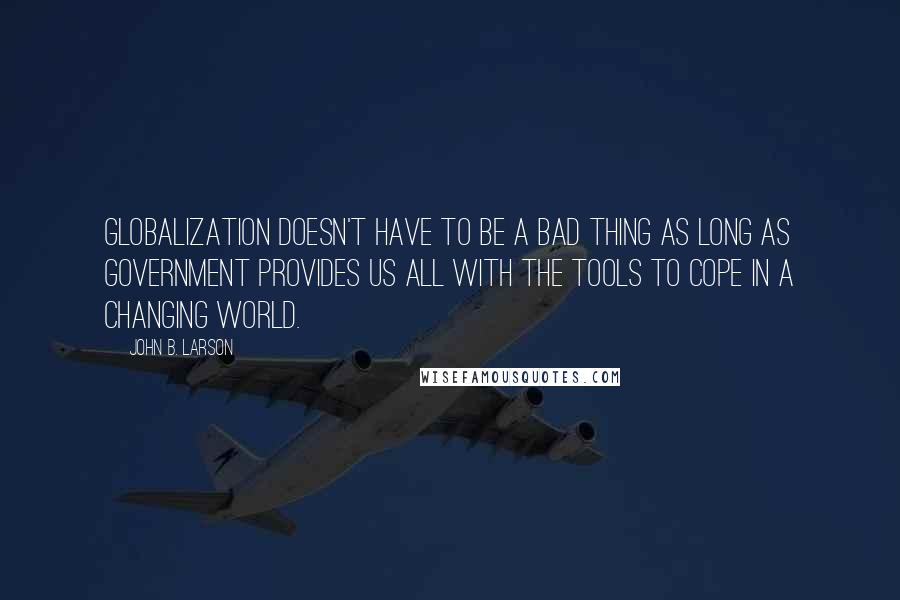 John B. Larson Quotes: Globalization doesn't have to be a bad thing as long as government provides us all with the tools to cope in a changing world.