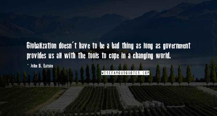 John B. Larson Quotes: Globalization doesn't have to be a bad thing as long as government provides us all with the tools to cope in a changing world.