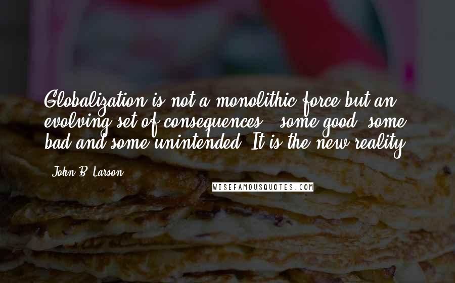 John B. Larson Quotes: Globalization is not a monolithic force but an evolving set of consequences - some good, some bad and some unintended. It is the new reality.