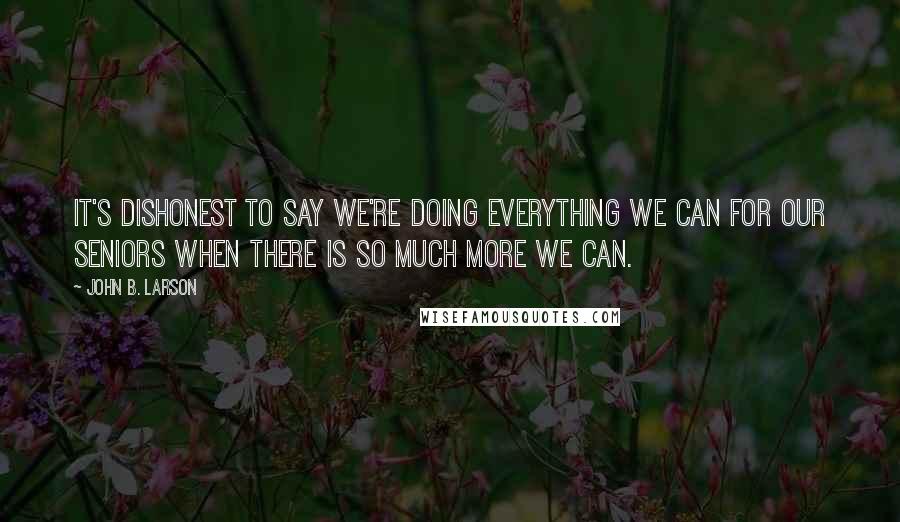 John B. Larson Quotes: It's dishonest to say we're doing everything we can for our seniors when there is so much more we can.