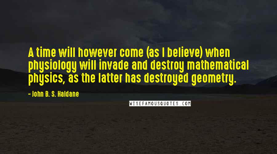 John B. S. Haldane Quotes: A time will however come (as I believe) when physiology will invade and destroy mathematical physics, as the latter has destroyed geometry.