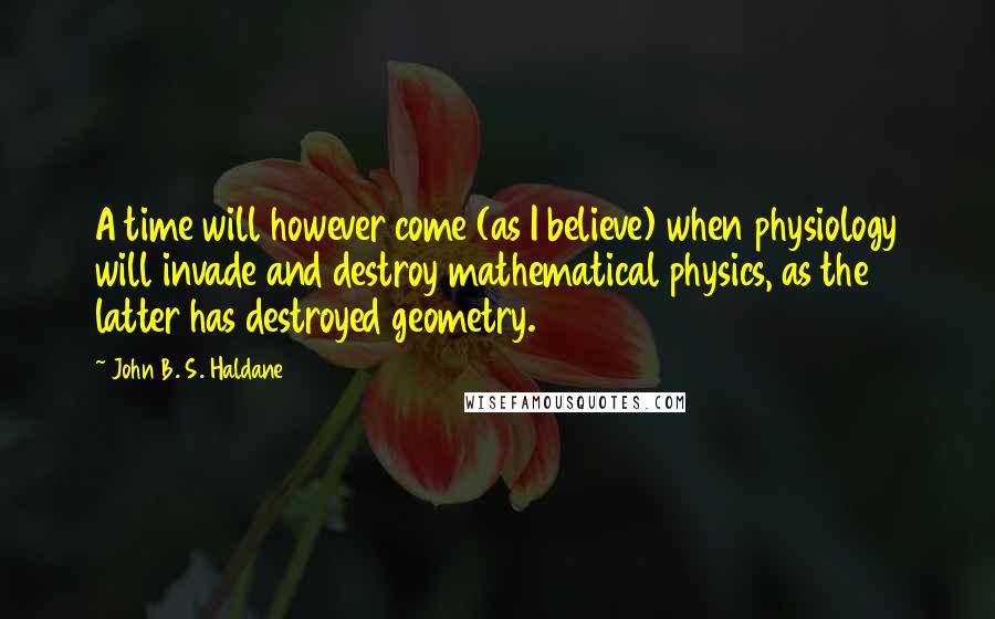 John B. S. Haldane Quotes: A time will however come (as I believe) when physiology will invade and destroy mathematical physics, as the latter has destroyed geometry.