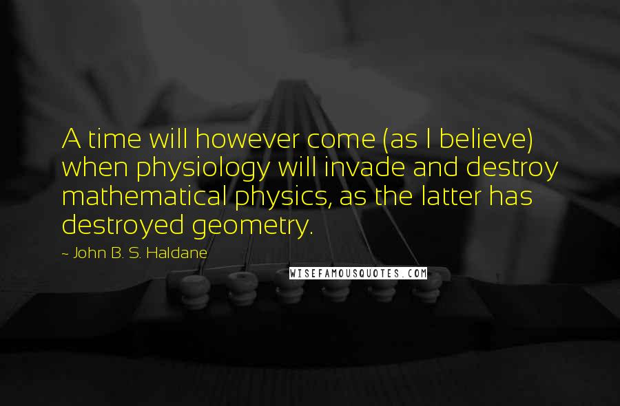John B. S. Haldane Quotes: A time will however come (as I believe) when physiology will invade and destroy mathematical physics, as the latter has destroyed geometry.