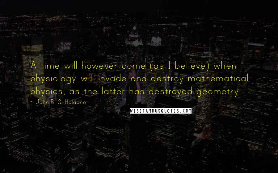 John B. S. Haldane Quotes: A time will however come (as I believe) when physiology will invade and destroy mathematical physics, as the latter has destroyed geometry.