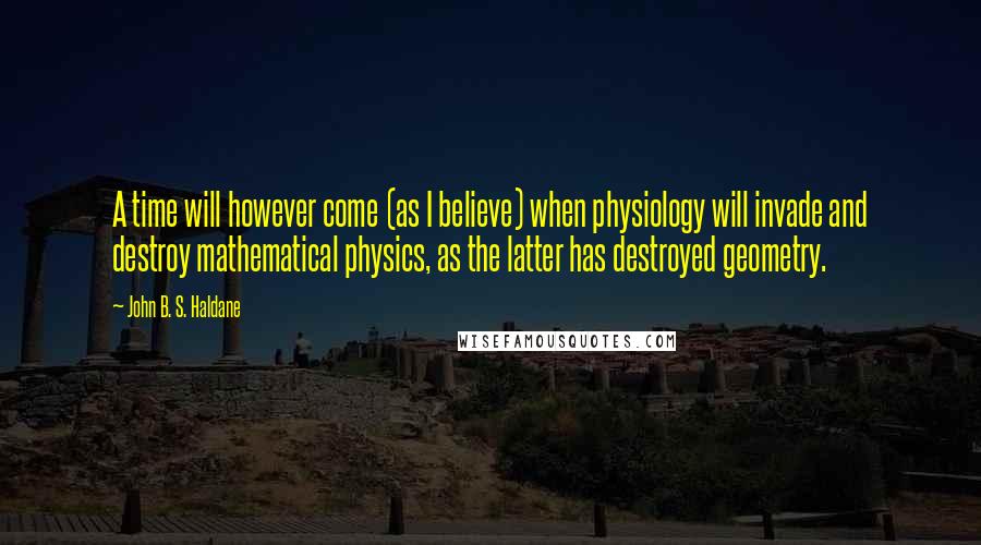 John B. S. Haldane Quotes: A time will however come (as I believe) when physiology will invade and destroy mathematical physics, as the latter has destroyed geometry.
