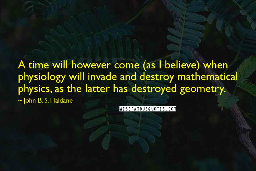 John B. S. Haldane Quotes: A time will however come (as I believe) when physiology will invade and destroy mathematical physics, as the latter has destroyed geometry.