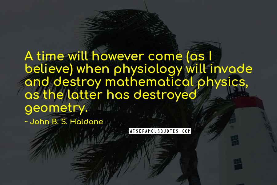John B. S. Haldane Quotes: A time will however come (as I believe) when physiology will invade and destroy mathematical physics, as the latter has destroyed geometry.