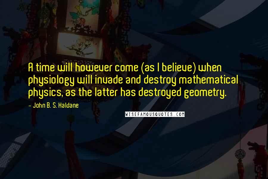 John B. S. Haldane Quotes: A time will however come (as I believe) when physiology will invade and destroy mathematical physics, as the latter has destroyed geometry.