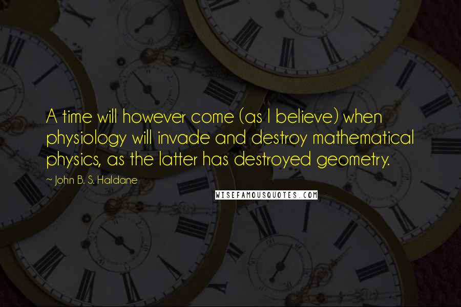 John B. S. Haldane Quotes: A time will however come (as I believe) when physiology will invade and destroy mathematical physics, as the latter has destroyed geometry.