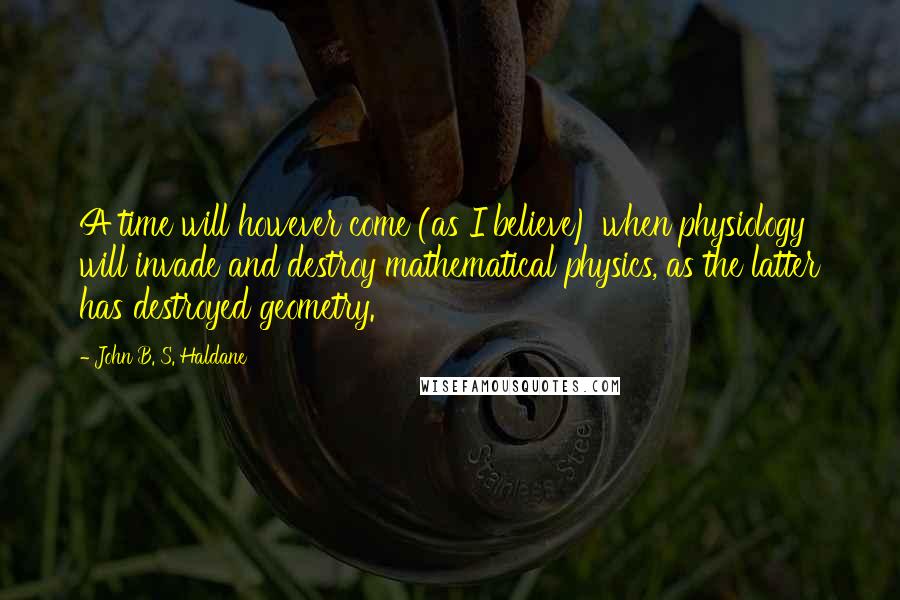 John B. S. Haldane Quotes: A time will however come (as I believe) when physiology will invade and destroy mathematical physics, as the latter has destroyed geometry.