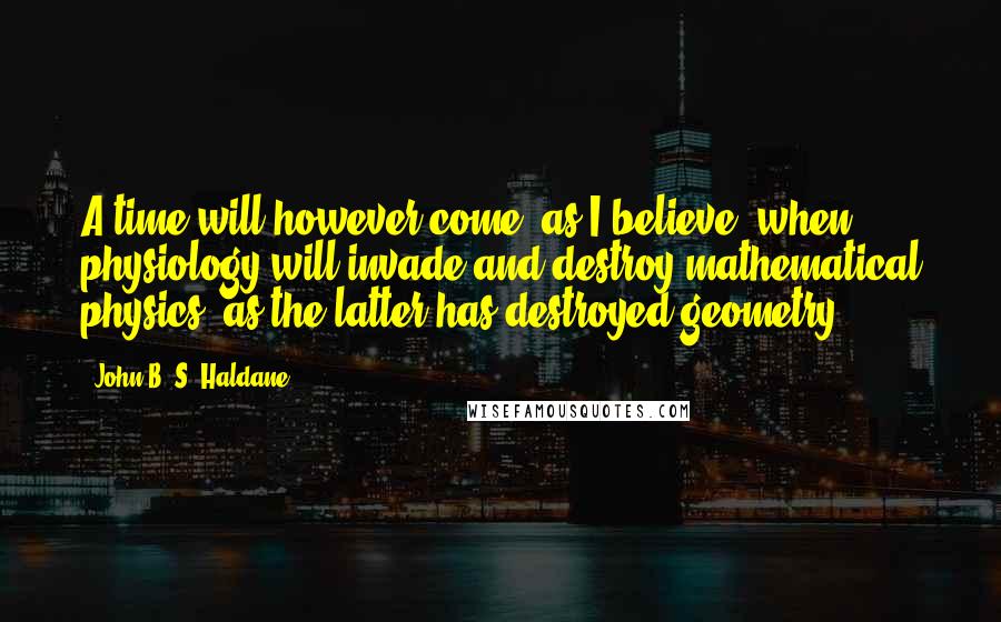 John B. S. Haldane Quotes: A time will however come (as I believe) when physiology will invade and destroy mathematical physics, as the latter has destroyed geometry.
